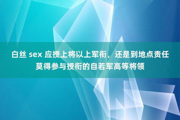 白丝 sex 应授上将以上军衔，还是到地点责任莫得参与授衔的自若军高等将领