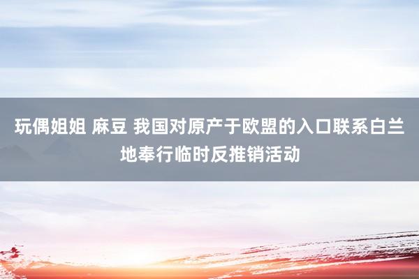 玩偶姐姐 麻豆 我国对原产于欧盟的入口联系白兰地奉行临时反推销活动