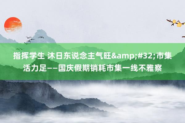 指挥学生 沐日东说念主气旺&#32;市集活力足——国庆假期销耗市集一线不雅察