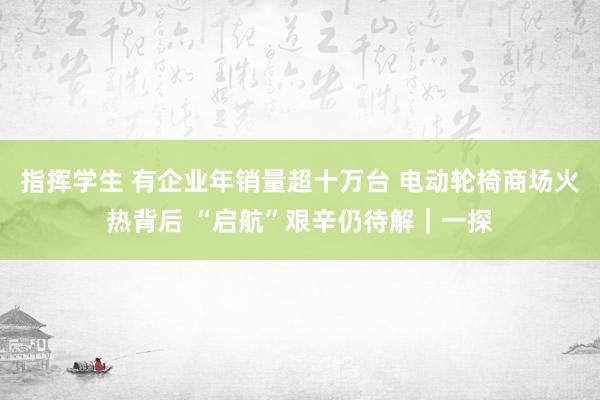 指挥学生 有企业年销量超十万台 电动轮椅商场火热背后 “启航”艰辛仍待解｜一探