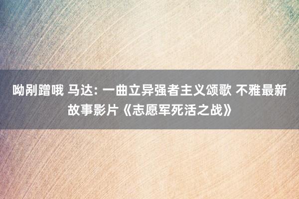 呦剐蹭哦 马达: 一曲立异强者主义颂歌 不雅最新故事影片《志愿军死活之战》