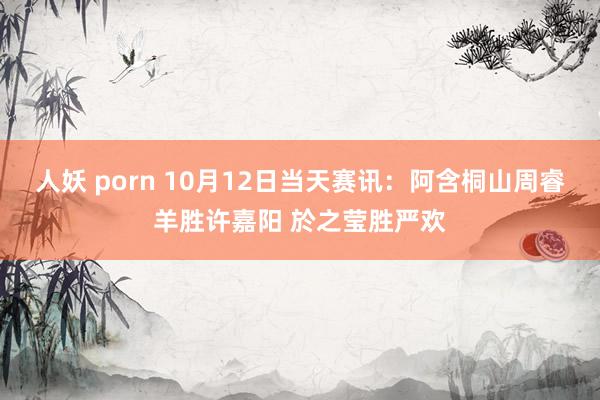 人妖 porn 10月12日当天赛讯：阿含桐山周睿羊胜许嘉阳 於之莹胜严欢