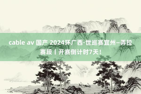 cable av 国产 2024环广西·世巡赛宜州—弄拉赛段丨开赛倒计时7天！