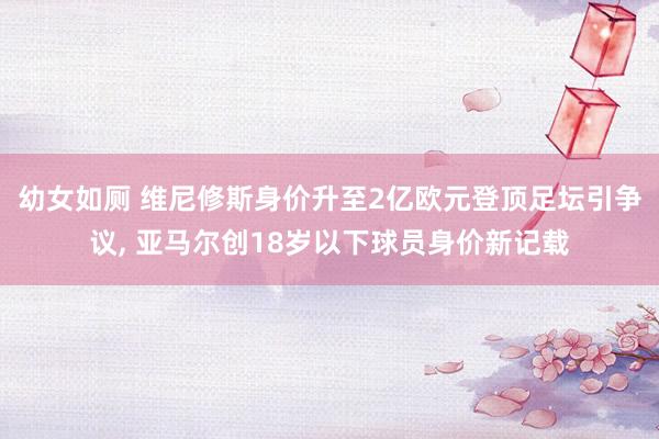 幼女如厕 维尼修斯身价升至2亿欧元登顶足坛引争议， 亚马尔创18岁以下球员身价新记载