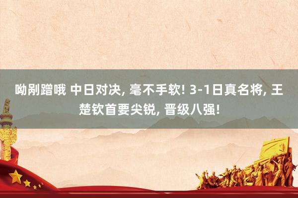 呦剐蹭哦 中日对决， 毫不手软! 3-1日真名将， 王楚钦首要尖锐， 晋级八强!