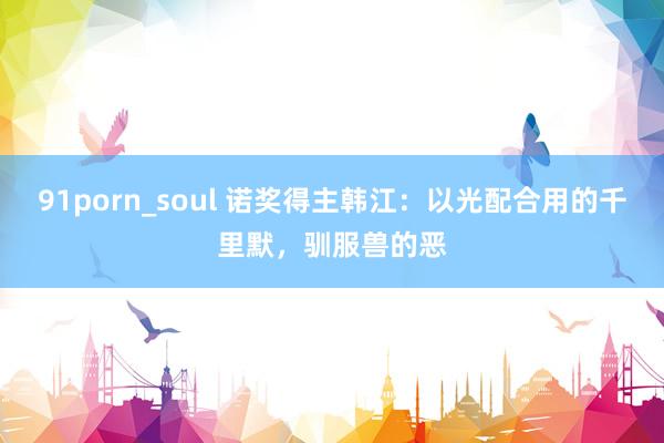 91porn_soul 诺奖得主韩江：以光配合用的千里默，驯服兽的恶