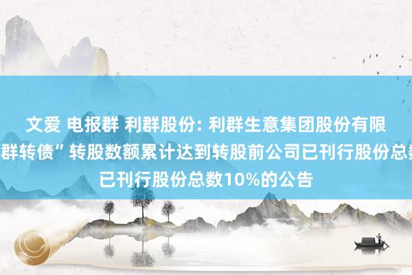 文爱 电报群 利群股份: 利群生意集团股份有限公司对于“利群转债”转股数额累计达到转股前公司已刊行股份总数10%的公告