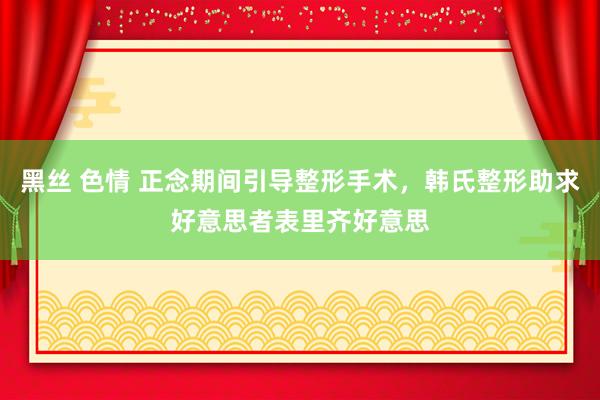 黑丝 色情 正念期间引导整形手术，韩氏整形助求好意思者表里齐好意思