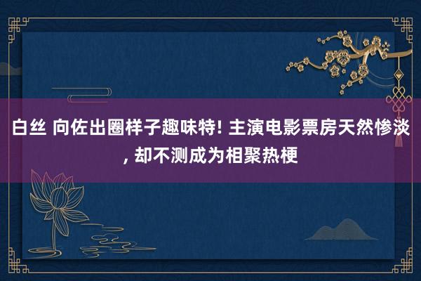 白丝 向佐出圈样子趣味特! 主演电影票房天然惨淡， 却不测成为相聚热梗