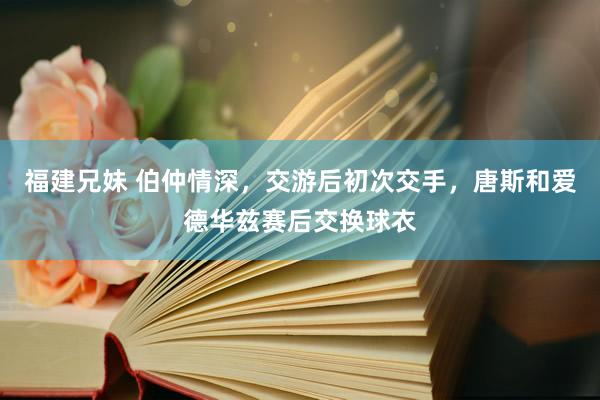 福建兄妹 伯仲情深，交游后初次交手，唐斯和爱德华兹赛后交换球衣