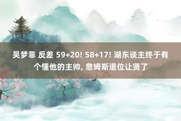 吴梦菲 反差 59+20! 58+17! 湖东谈主终于有个懂他的主帅， 詹姆斯退位让贤了