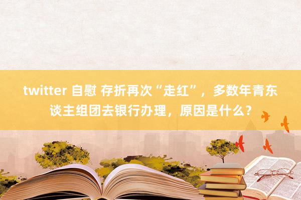 twitter 自慰 存折再次“走红”，多数年青东谈主组团去银行办理，原因是什么？