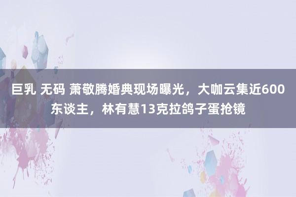 巨乳 无码 萧敬腾婚典现场曝光，大咖云集近600东谈主，林有慧13克拉鸽子蛋抢镜