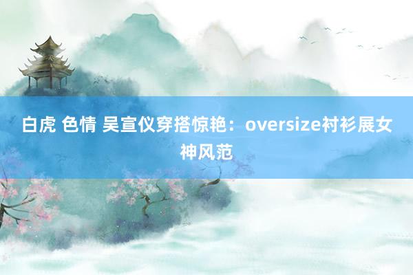 白虎 色情 吴宣仪穿搭惊艳：oversize衬衫展女神风范