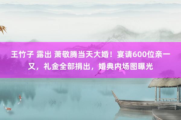 王竹子 露出 萧敬腾当天大婚！宴请600位亲一又，礼金全部捐出，婚典内场图曝光