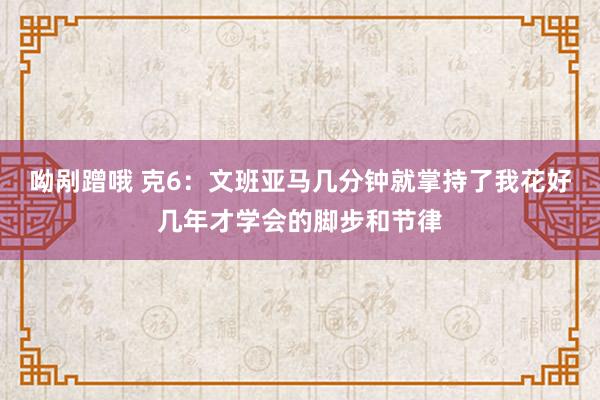 呦剐蹭哦 克6：文班亚马几分钟就掌持了我花好几年才学会的脚步和节律