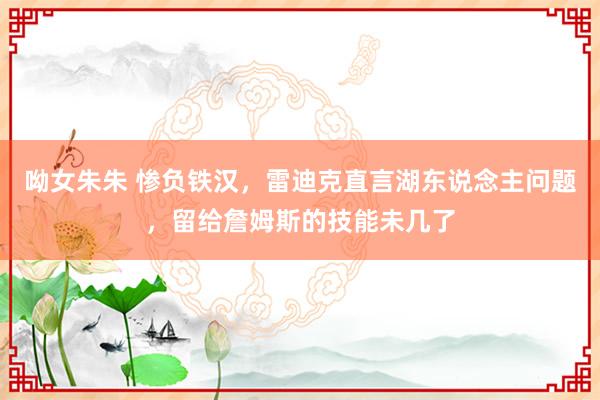 呦女朱朱 惨负铁汉，雷迪克直言湖东说念主问题，留给詹姆斯的技能未几了