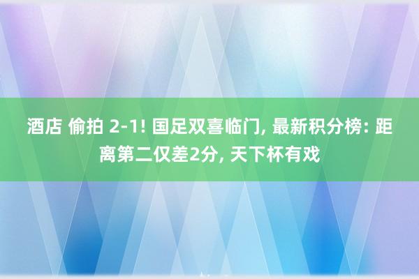 酒店 偷拍 2-1! 国足双喜临门， 最新积分榜: 距离第二仅差2分， 天下杯有戏