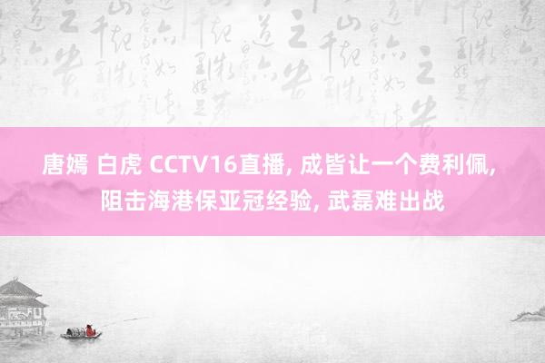 唐嫣 白虎 CCTV16直播， 成皆让一个费利佩， 阻击海港保亚冠经验， 武磊难出战