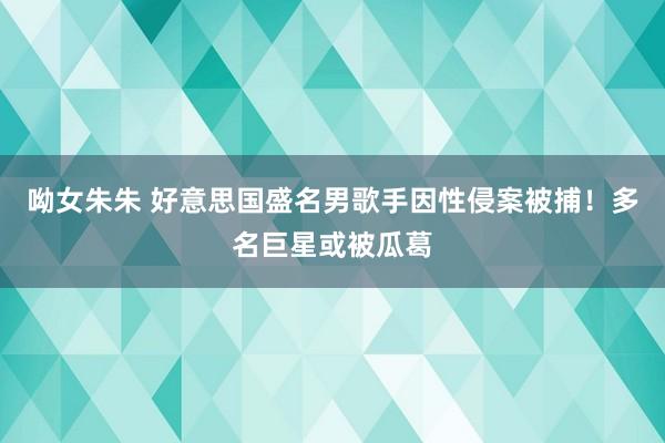 呦女朱朱 好意思国盛名男歌手因性侵案被捕！多名巨星或被瓜葛