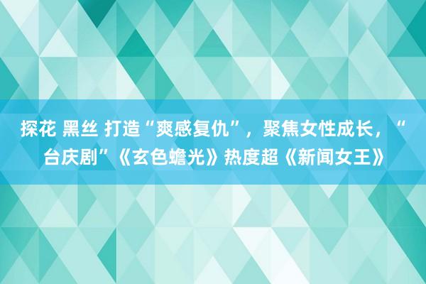 探花 黑丝 打造“爽感复仇”，聚焦女性成长，“台庆剧”《玄色蟾光》热度超《新闻女王》