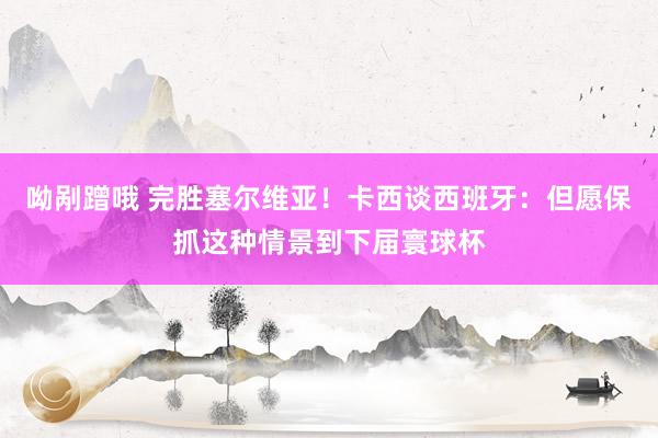 呦剐蹭哦 完胜塞尔维亚！卡西谈西班牙：但愿保抓这种情景到下届寰球杯