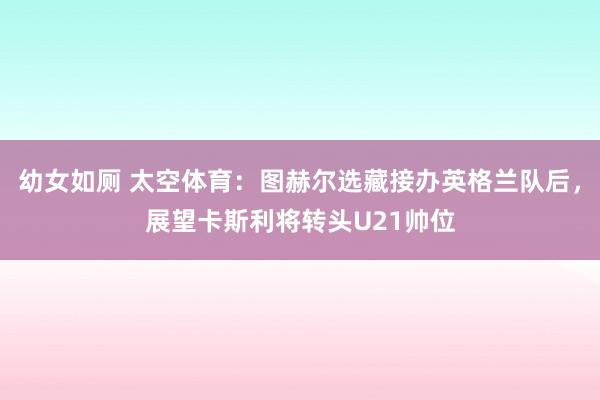 幼女如厕 太空体育：图赫尔选藏接办英格兰队后，展望卡斯利将转头U21帅位