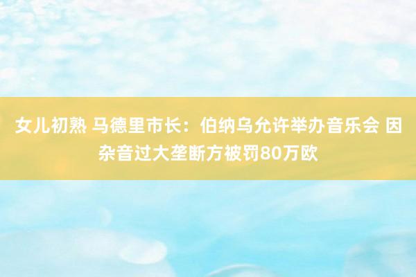 女儿初熟 马德里市长：伯纳乌允许举办音乐会 因杂音过大垄断方被罚80万欧