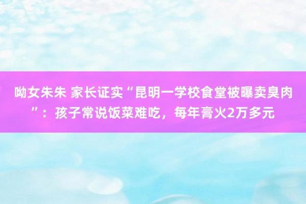 呦女朱朱 家长证实“昆明一学校食堂被曝卖臭肉”：孩子常说饭菜难吃，每年膏火2万多元