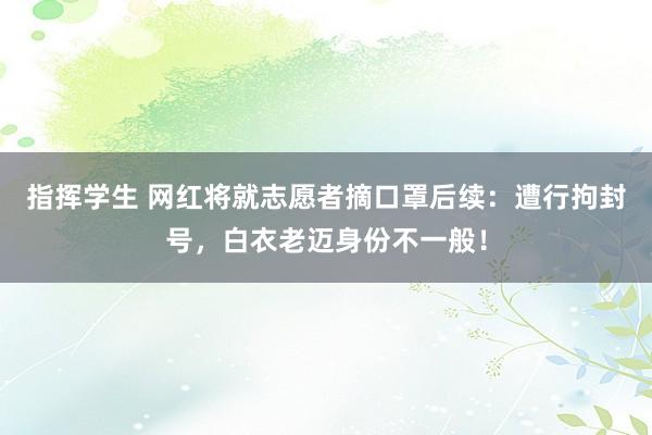 指挥学生 网红将就志愿者摘口罩后续：遭行拘封号，白衣老迈身份不一般！