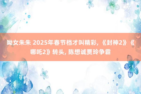 呦女朱朱 2025年春节档才叫精彩， 《封神2》《哪吒2》转头， 陈想诚贾玲争霸