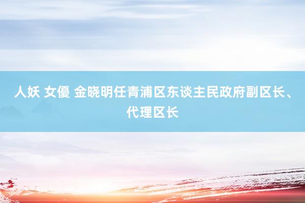 人妖 女優 金晓明任青浦区东谈主民政府副区长、代理区长