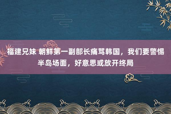 福建兄妹 朝鲜第一副部长痛骂韩国，我们要警惕半岛场面，好意思或放开终局