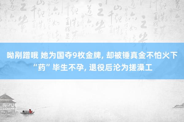 呦剐蹭哦 她为国夺9枚金牌， 却被锤真金不怕火下“药”毕生不孕， 退役后沦为搓澡工