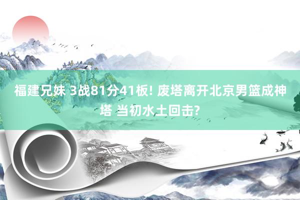 福建兄妹 3战81分41板! 废塔离开北京男篮成神塔 当初水土回击?