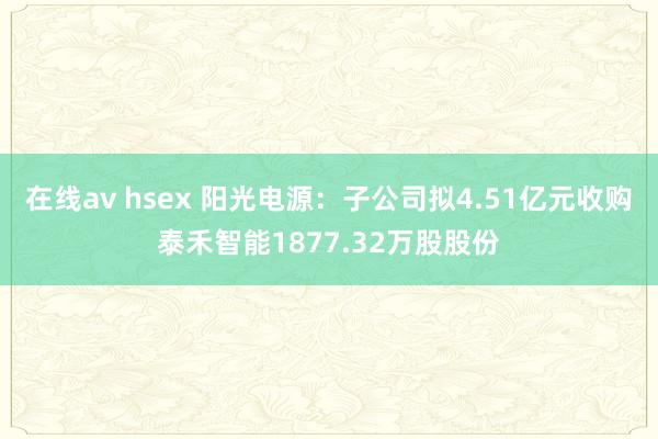 在线av hsex 阳光电源：子公司拟4.51亿元收购泰禾智能1877.32万股股份