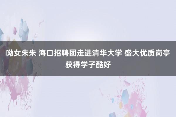 呦女朱朱 海口招聘团走进清华大学 盛大优质岗亭获得学子酷好