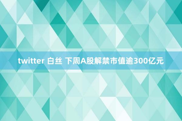 twitter 白丝 下周A股解禁市值逾300亿元