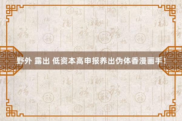 野外 露出 低资本高申报养出伪体香漫画手！