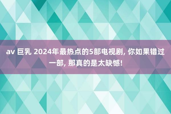 av 巨乳 2024年最热点的5部电视剧， 你如果错过一部， 那真的是太缺憾!