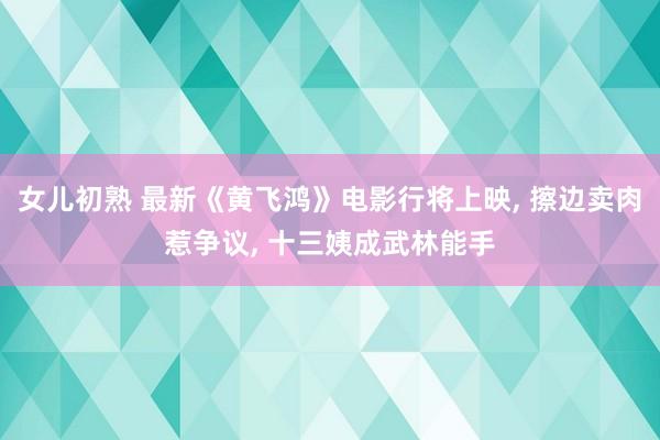 女儿初熟 最新《黄飞鸿》电影行将上映， 擦边卖肉惹争议， 十三姨成武林能手