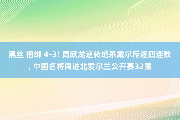 黑丝 捆绑 4-3! 周跃龙逆转绝杀戴尔斥逐四连败， 中国名将闯进北爱尔兰公开赛32强