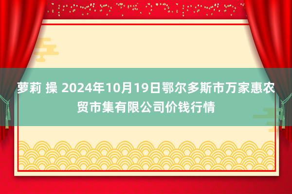 萝莉 操 2024年10月19日鄂尔多斯市万家惠农贸市集有限公司价钱行情