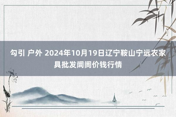 勾引 户外 2024年10月19日辽宁鞍山宁远农家具批发阛阓价钱行情