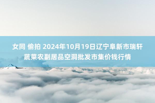 女同 偷拍 2024年10月19日辽宁阜新市瑞轩蔬菜农副居品空洞批发市集价钱行情