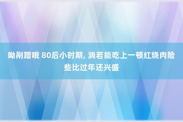 呦剐蹭哦 80后小时期， 淌若能吃上一顿红烧肉险些比过年还兴盛