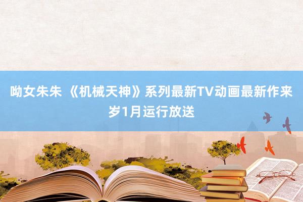 呦女朱朱 《机械天神》系列最新TV动画最新作来岁1月运行放送