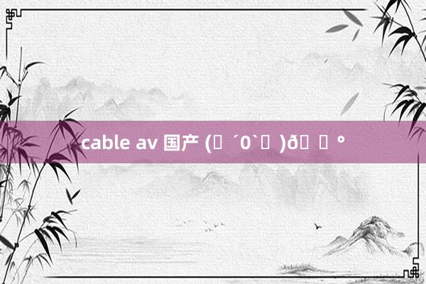 cable av 国产 (๑´0`๑)🐰