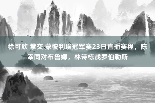 徐可欣 拳交 蒙彼利埃冠军赛23日直播赛程，陈幸同对布鲁娜，林诗栋战罗伯勒斯