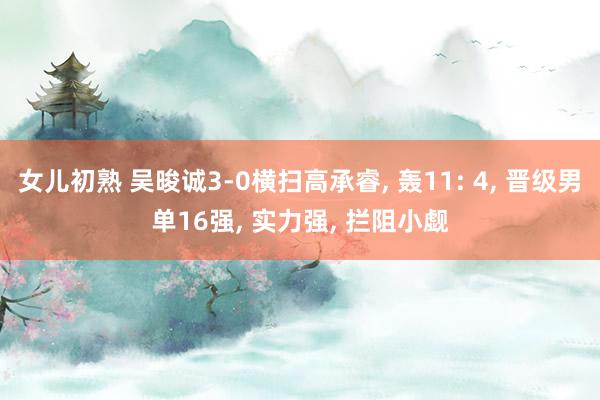 女儿初熟 吴晙诚3-0横扫高承睿， 轰11: 4， 晋级男单16强， 实力强， 拦阻小觑